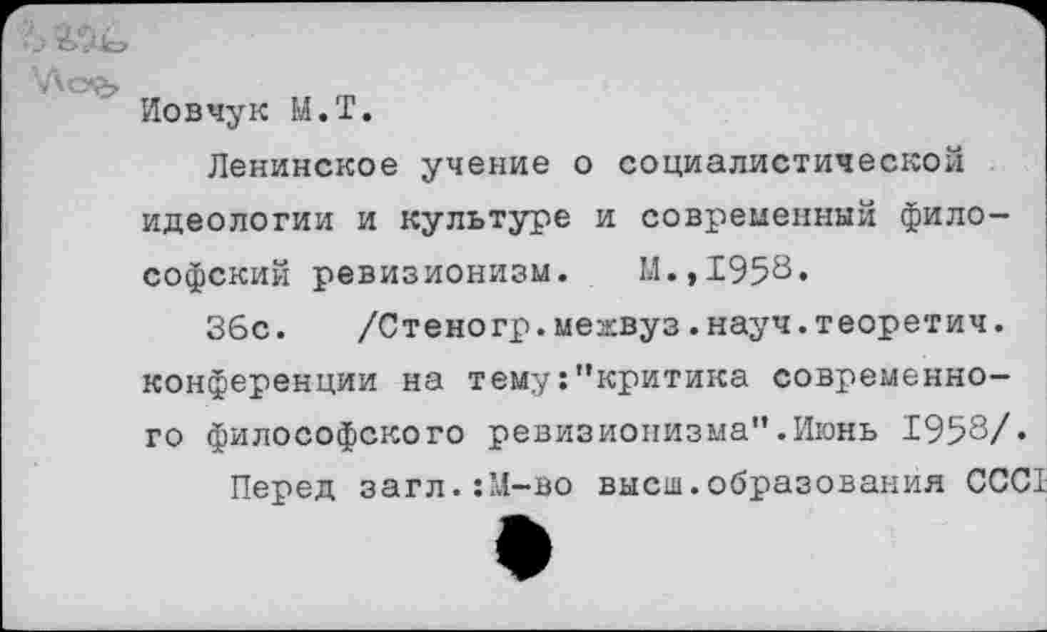 ﻿Иовчук М.Т.
Ленинское учение о социалистической идеологии и культуре и современный философский ревизионизм. И.,1958.
36с. /Стеногр.межвуз.науч.теоретич. конференции на тему:"критика современного философского ревизионизма".Июнь 1958/«
Перед загл.:М-во высш.образования ССС1